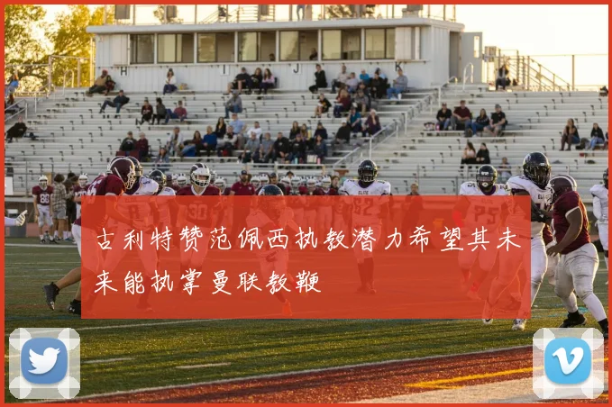 古利特赞范佩西执教潜力希望其未来能执掌曼联教鞭