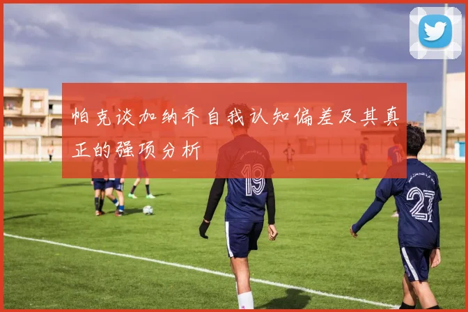 帕克谈加纳乔自我认知偏差及其真正的强项分析