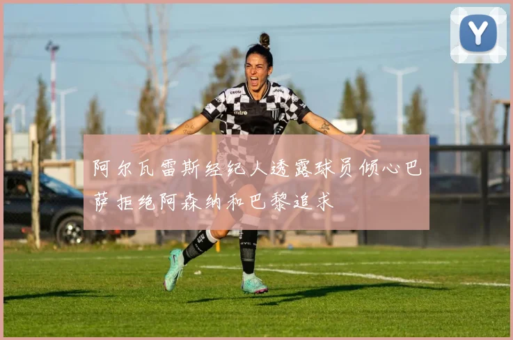 阿尔瓦雷斯经纪人透露球员倾心巴萨拒绝阿森纳和巴黎追求