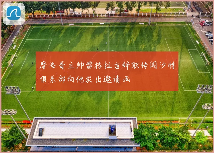 摩洛哥主帅雷格拉吉辞职传闻沙特俱乐部向他发出邀请函