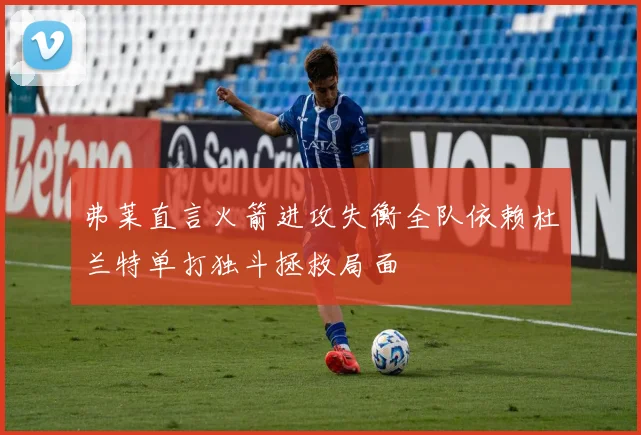 弗莱直言火箭进攻失衡全队依赖杜兰特单打独斗拯救局面