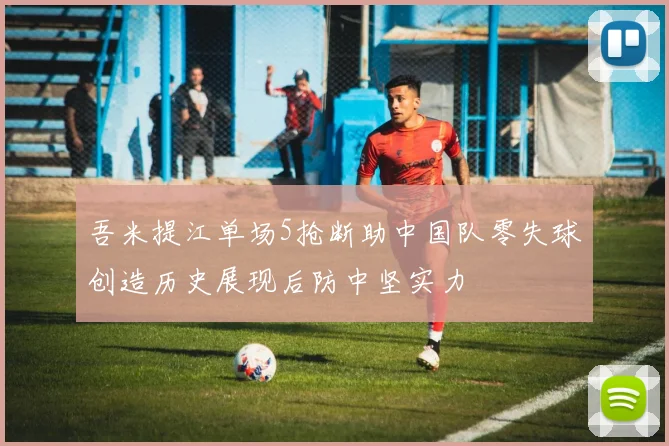 吾米提江单场5抢断助中国队零失球创造历史展现后防中坚实力