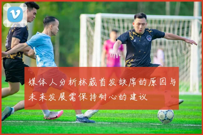 媒体人分析林葳首发缺席的原因与未来发展需保持耐心的建议