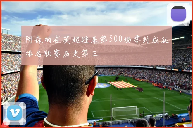 阿森纳在英超迎来第500场零封成就排名联赛历史第三