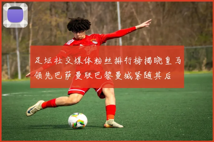足坛社交媒体粉丝排行榜揭晓皇马领先巴萨曼联巴黎曼城紧随其后