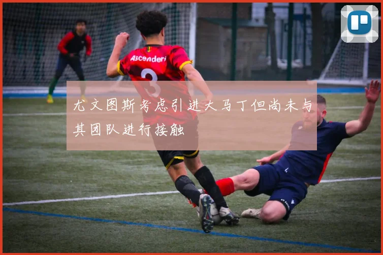 尤文图斯考虑引进大马丁但尚未与其团队进行接触