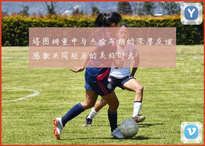 塔图姆重申与杰伦布朗的深厚友谊感激共同经历的美好时光