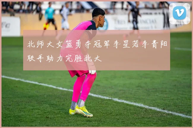 北师大女篮勇夺冠军李星若李青阳联手助力完胜北大
