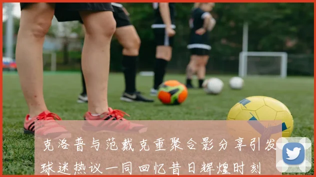 克洛普与范戴克重聚合影分享引发球迷热议一同回忆昔日辉煌时刻