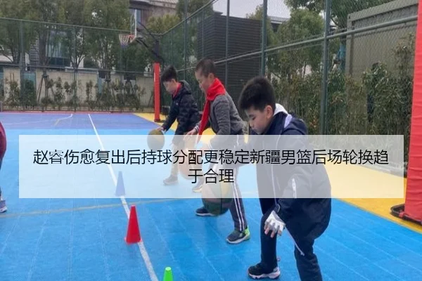 赵睿伤愈复出后持球分配更稳定新疆男篮后场轮换趋于合理（c7App）